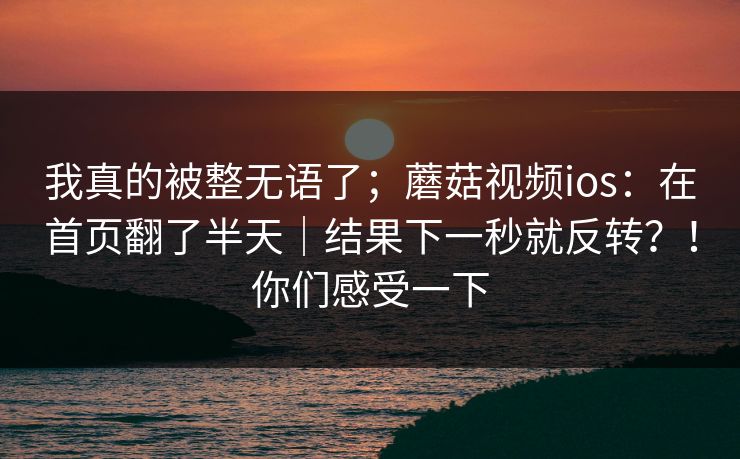 我真的被整无语了；蘑菇视频ios：在首页翻了半天｜结果下一秒就反转？！你们感受一下
