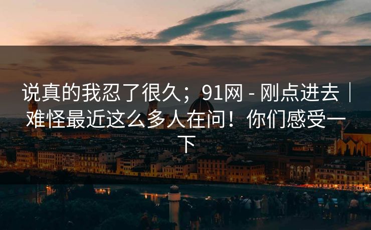 说真的我忍了很久；91网 - 刚点进去｜难怪最近这么多人在问！你们感受一下