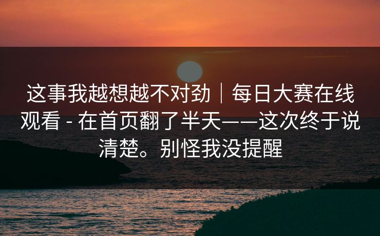 这事我越想越不对劲｜每日大赛在线观看 - 在首页翻了半天——这次终于说清楚。别怪我没提醒