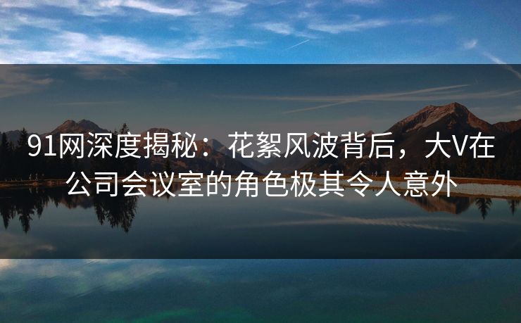 91网深度揭秘：花絮风波背后，大V在公司会议室的角色极其令人意外