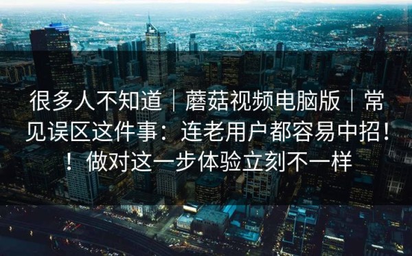 很多人不知道｜蘑菇视频电脑版｜常见误区这件事：连老用户都容易中招！！做对这一步体验立刻不一样
