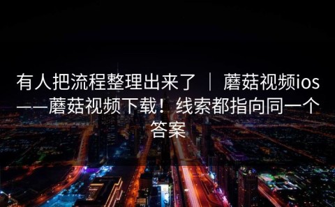 有人把流程整理出来了 ｜ 蘑菇视频ios——蘑菇视频下载！线索都指向同一个答案