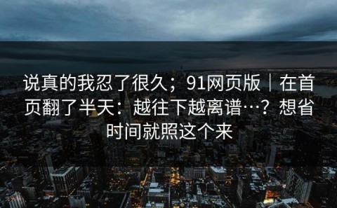 说真的我忍了很久；91网页版｜在首页翻了半天：越往下越离谱…？想省时间就照这个来