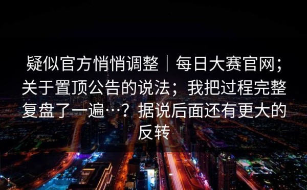 疑似官方悄悄调整｜每日大赛官网；关于置顶公告的说法；我把过程完整复盘了一遍…？据说后面还有更大的反转