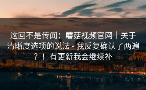 这回不是传闻：蘑菇视频官网｜关于清晰度选项的说法 - 我反复确认了两遍？！有更新我会继续补