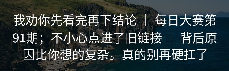 我劝你先看完再下结论 ｜ 每日大赛第91期；不小心点进了旧链接 ｜ 背后原因比你想的复杂。真的别再硬扛了