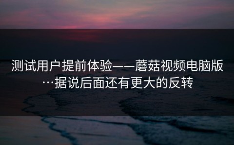 测试用户提前体验——蘑菇视频电脑版…据说后面还有更大的反转