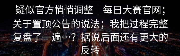 疑似官方悄悄调整｜每日大赛官网；关于置顶公告的说法；我把过程完整复盘了一遍…？据说后面还有更大的反转