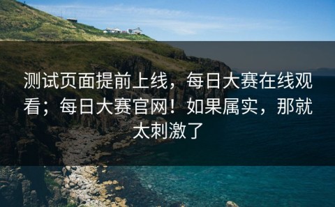 测试页面提前上线，每日大赛在线观看；每日大赛官网！如果属实，那就太刺激了