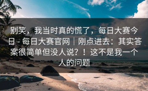 别笑，我当时真的慌了，每日大赛今日 - 每日大赛官网｜刚点进去：其实答案很简单但没人说？！这不是我一个人的问题