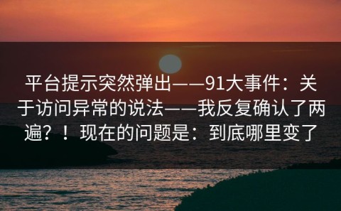 平台提示突然弹出——91大事件：关于访问异常的说法——我反复确认了两遍？！现在的问题是：到底哪里变了