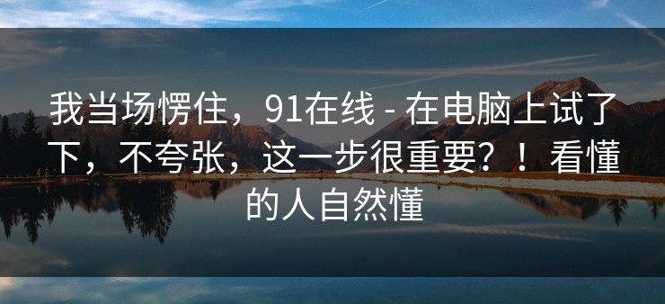 我当场愣住，91在线 - 在电脑上试了下，不夸张，这一步很重要？！看懂的人自然懂