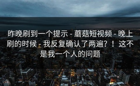 昨晚刷到一个提示 - 蘑菇短视频 - 晚上刷的时候 - 我反复确认了两遍？！这不是我一个人的问题