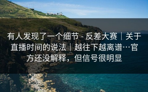 有人发现了一个细节 - 反差大赛｜关于直播时间的说法｜越往下越离谱…官方还没解释，但信号很明显
