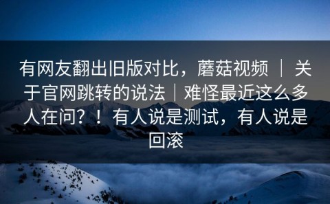 有网友翻出旧版对比，蘑菇视频 ｜ 关于官网跳转的说法｜难怪最近这么多人在问？！有人说是测试，有人说是回滚