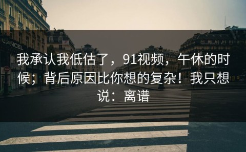 我承认我低估了，91视频，午休的时候；背后原因比你想的复杂！我只想说：离谱