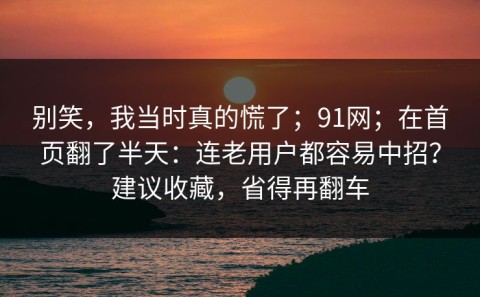 别笑，我当时真的慌了；91网；在首页翻了半天：连老用户都容易中招？建议收藏，省得再翻车