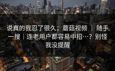 说真的我忍了很久；蘑菇视频 ｜ 随手一搜｜连老用户都容易中招…？别怪我没提醒