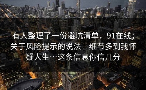 有人整理了一份避坑清单，91在线；关于风险提示的说法｜细节多到我怀疑人生…这条信息你信几分