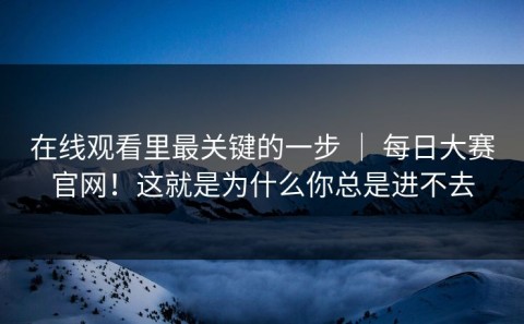 在线观看里最关键的一步 ｜ 每日大赛官网！这就是为什么你总是进不去