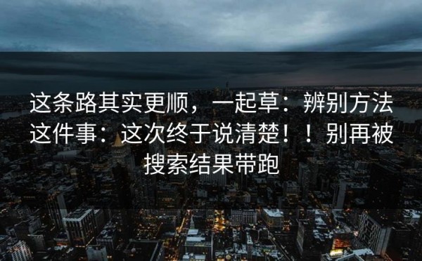 这条路其实更顺，一起草：辨别方法这件事：这次终于说清楚！！别再被搜索结果带跑