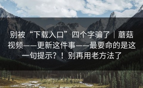 别被“下载入口”四个字骗了｜蘑菇视频——更新这件事——最要命的是这一句提示？！别再用老方法了