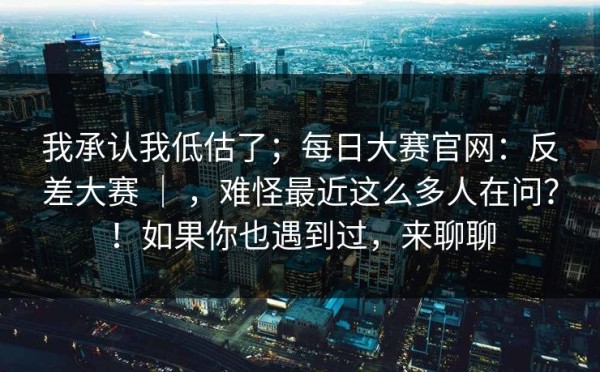 我承认我低估了；每日大赛官网：反差大赛 ｜ ，难怪最近这么多人在问？！如果你也遇到过，来聊聊
