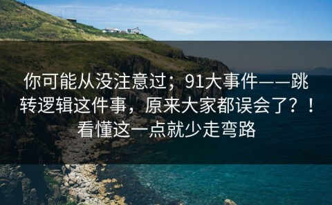 你可能从没注意过；91大事件——跳转逻辑这件事，原来大家都误会了？！看懂这一点就少走弯路