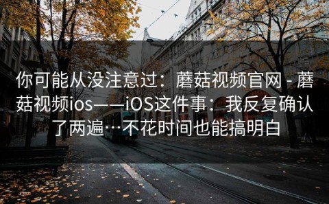 你可能从没注意过：蘑菇视频官网 - 蘑菇视频ios——iOS这件事：我反复确认了两遍…不花时间也能搞明白