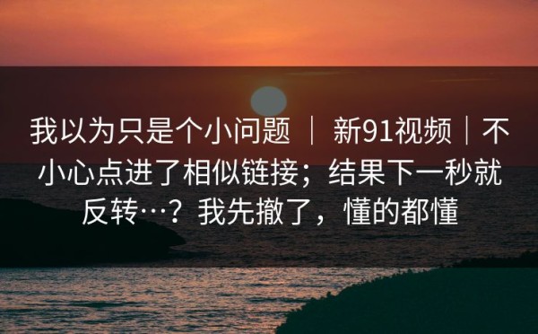 我以为只是个小问题 ｜ 新91视频｜不小心点进了相似链接；结果下一秒就反转…？我先撤了，懂的都懂