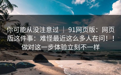 你可能从没注意过 ｜ 91网页版：网页版这件事：难怪最近这么多人在问！！做对这一步体验立刻不一样