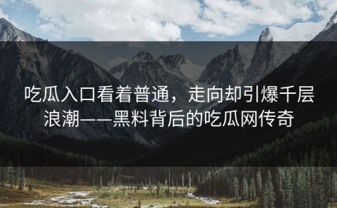 吃瓜入口看着普通，走向却引爆千层浪潮——黑料背后的吃瓜网传奇