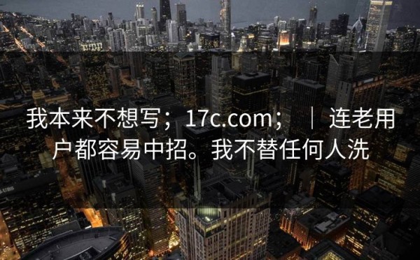 我本来不想写；17c.com； ｜ 连老用户都容易中招。我不替任何人洗