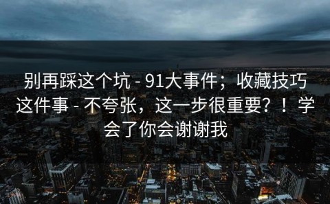 别再踩这个坑 - 91大事件；收藏技巧这件事 - 不夸张，这一步很重要？！学会了你会谢谢我