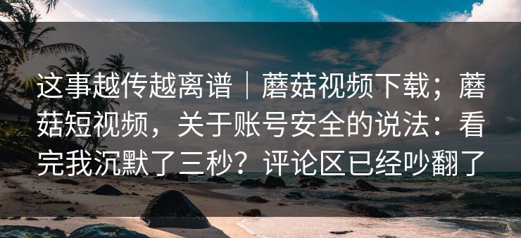 这事越传越离谱｜蘑菇视频下载；蘑菇短视频，关于账号安全的说法：看完我沉默了三秒？评论区已经吵翻了