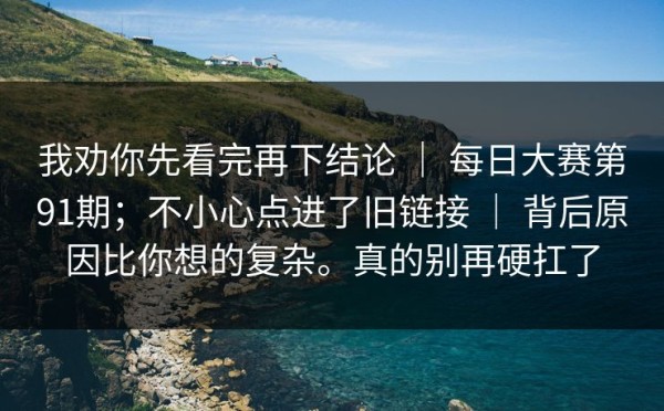 我劝你先看完再下结论 ｜ 每日大赛第91期；不小心点进了旧链接 ｜ 背后原因比你想的复杂。真的别再硬扛了