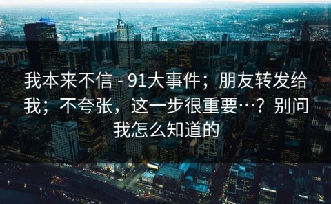 我本来不信 - 91大事件；朋友转发给我；不夸张，这一步很重要…？别问我怎么知道的