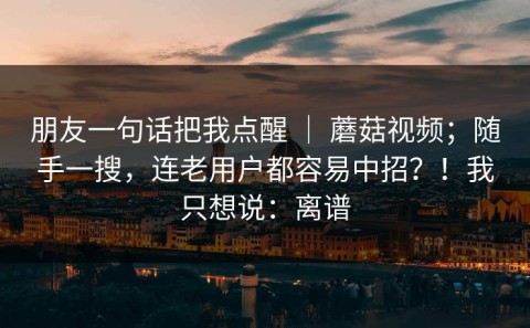 朋友一句话把我点醒 ｜ 蘑菇视频；随手一搜，连老用户都容易中招？！我只想说：离谱