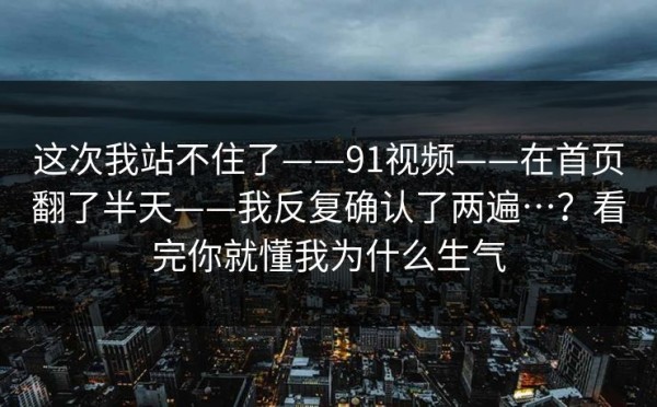 这次我站不住了——91视频——在首页翻了半天——我反复确认了两遍…？看完你就懂我为什么生气