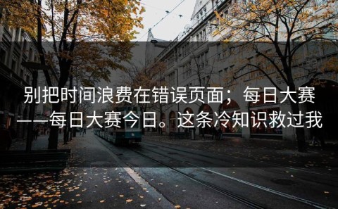 别把时间浪费在错误页面；每日大赛——每日大赛今日。这条冷知识救过我