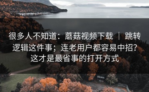 很多人不知道：蘑菇视频下载 ｜ 跳转逻辑这件事；连老用户都容易中招？这才是最省事的打开方式