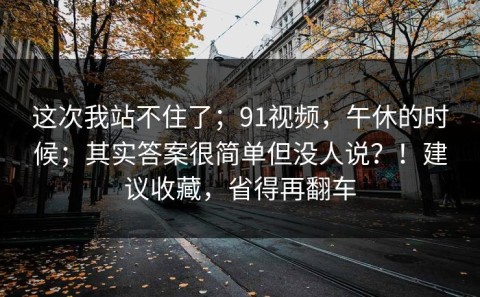 这次我站不住了；91视频，午休的时候；其实答案很简单但没人说？！建议收藏，省得再翻车