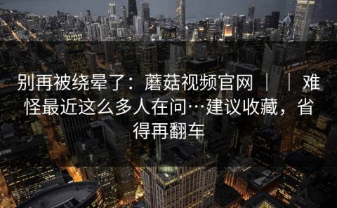 别再被绕晕了：蘑菇视频官网 ｜ ｜ 难怪最近这么多人在问…建议收藏，省得再翻车