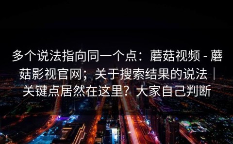 多个说法指向同一个点：蘑菇视频 - 蘑菇影视官网；关于搜索结果的说法｜关键点居然在这里？大家自己判断