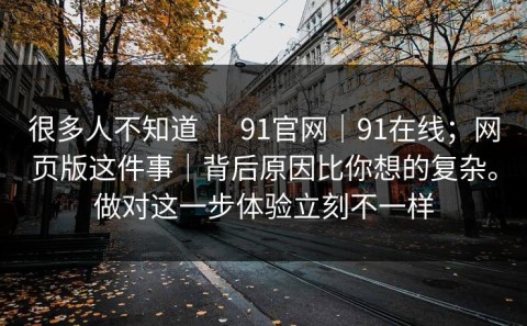 很多人不知道 ｜ 91官网｜91在线；网页版这件事｜背后原因比你想的复杂。做对这一步体验立刻不一样