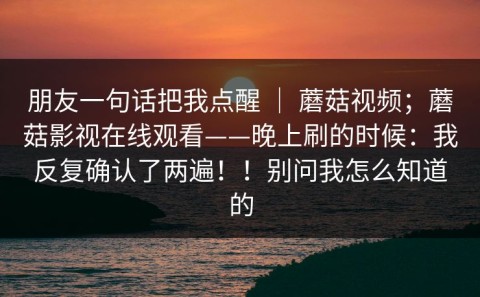 朋友一句话把我点醒 ｜ 蘑菇视频；蘑菇影视在线观看——晚上刷的时候：我反复确认了两遍！！别问我怎么知道的