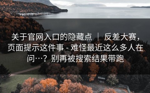 关于官网入口的隐藏点 ｜ 反差大赛，页面提示这件事 - 难怪最近这么多人在问…？别再被搜索结果带跑