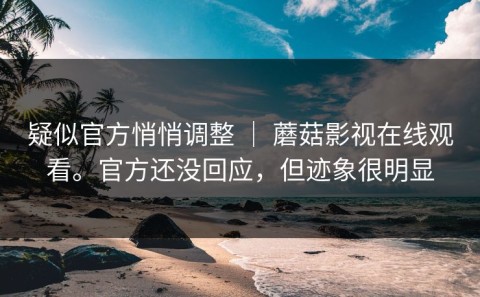 疑似官方悄悄调整 ｜ 蘑菇影视在线观看。官方还没回应，但迹象很明显