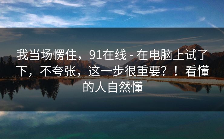 我当场愣住，91在线 - 在电脑上试了下，不夸张，这一步很重要？！看懂的人自然懂