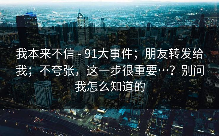 我本来不信 - 91大事件；朋友转发给我；不夸张，这一步很重要…？别问我怎么知道的